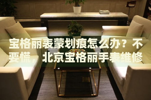 寶格麗表蒙劃痕怎么辦？不要慌，北京寶格麗手表維修中心來幫忙