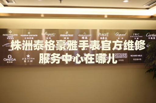 株洲泰格豪雅手表官方維修服務中心在哪兒