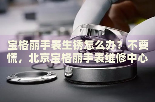 寶格麗手表生銹怎么辦？不要慌，北京寶格麗手表維修中心來幫忙