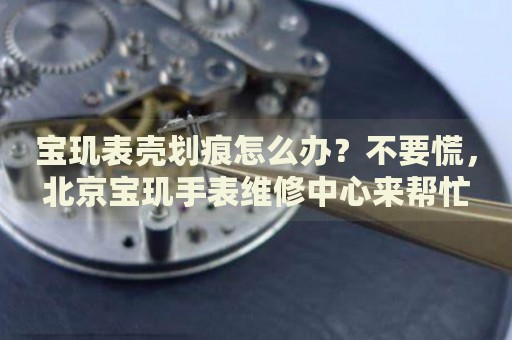 寶璣表殼劃痕怎么辦？不要慌，北京寶璣手表維修中心來幫忙