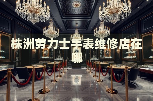 株洲勞力士手表維修店在哪