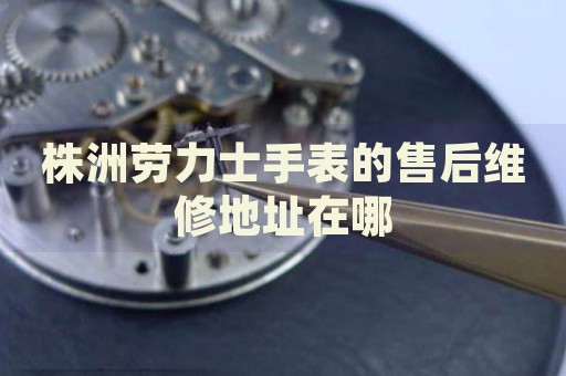 株洲勞力士手表的售后維修地址在哪