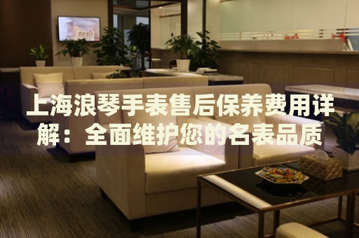 上海浪琴手表售后保養(yǎng)費(fèi)用詳解：全面維護(hù)您的名表品質(zhì)