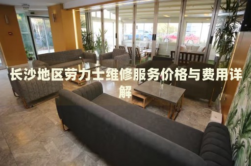 長(zhǎng)沙地區(qū)勞力士維修服務(wù)價(jià)格與費(fèi)用詳解
