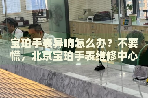 寶珀手表異響怎么辦？不要慌，北京寶珀手表維修中心來(lái)幫忙