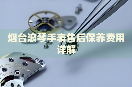 煙臺(tái)浪琴手表售后保養(yǎng)費(fèi)用詳解