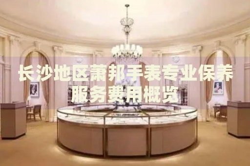 長沙地區(qū)蕭邦手表專業(yè)保養(yǎng)服務(wù)費(fèi)用概覽