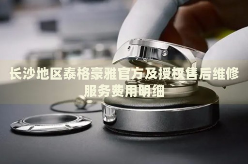 長沙地區(qū)泰格豪雅官方及授權(quán)售后維修服務(wù)費(fèi)用明細(xì)