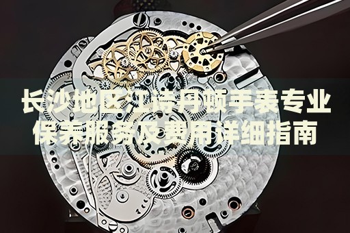 長沙地區(qū)江詩丹頓手表專業(yè)保養(yǎng)服務(wù)及費(fèi)用詳細(xì)指南