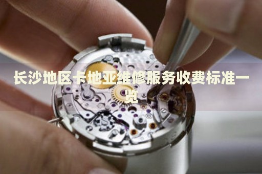 長沙地區(qū)卡地亞維修服務(wù)收費(fèi)標(biāo)準(zhǔn)一覽
