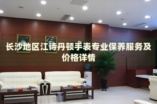 長沙地區(qū)江詩丹頓手表專業(yè)保養(yǎng)服務(wù)及價格詳情