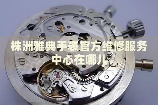 株洲雅典手表官方維修服務(wù)中心在哪兒