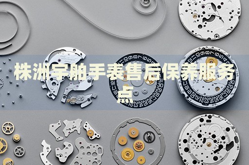 株洲宇舶手表售后保養(yǎng)服務(wù)點