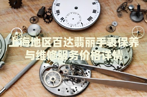 上海地區(qū)百達翡麗手表保養(yǎng)與維修服務(wù)價格詳情