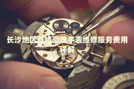 長沙地區(qū)泰格豪雅手表維修服務(wù)費用詳解