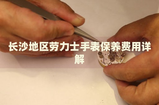 長沙地區(qū)勞力士手表保養(yǎng)費用詳解