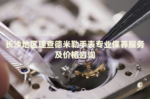 長沙地區(qū)理查德米勒手表專業(yè)保養(yǎng)服務(wù)及價(jià)格咨詢