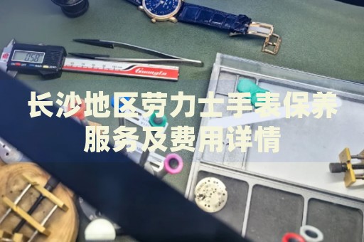 長沙地區(qū)勞力士手表保養(yǎng)服務(wù)及費(fèi)用詳情