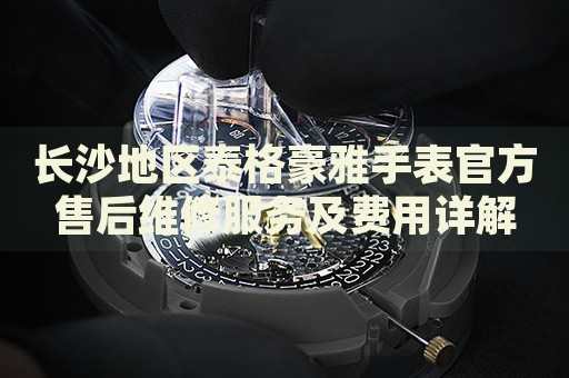 長沙地區(qū)泰格豪雅手表官方售后維修服務(wù)及費(fèi)用詳解