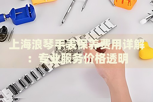 上海浪琴手表保養(yǎng)費(fèi)用詳解：專業(yè)服務(wù)價(jià)格透明