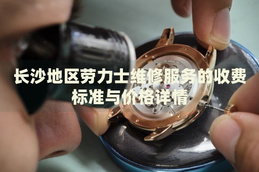 長沙地區(qū)勞力士維修服務(wù)的收費(fèi)標(biāo)準(zhǔn)與價(jià)格詳情
