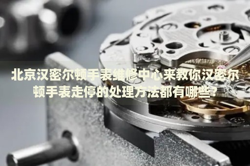 北京漢密爾頓手表維修中心來教你漢密爾頓手表走停的處理方法都有哪些？