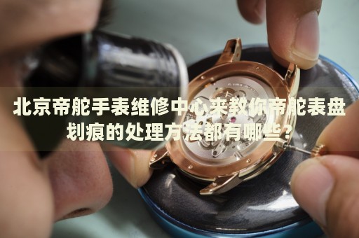 北京帝舵手表維修中心來教你帝舵表盤劃痕的處理方法都有哪些？
