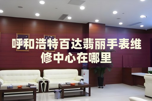 呼和浩特百達(dá)翡麗手表維修中心在哪里