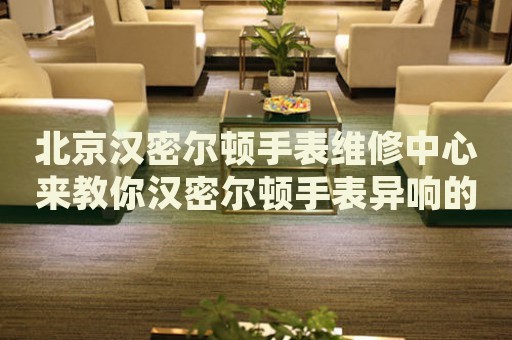 北京漢密爾頓手表維修中心來教你漢密爾頓手表異響的處理方法都有哪些？