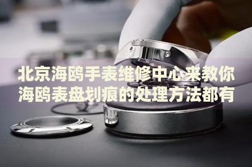 北京海鷗手表維修中心來教你海鷗表盤劃痕的處理方法都有哪些？