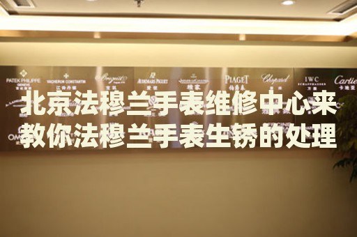 北京法穆蘭手表維修中心來教你法穆蘭手表生銹的處理方法都有哪些？