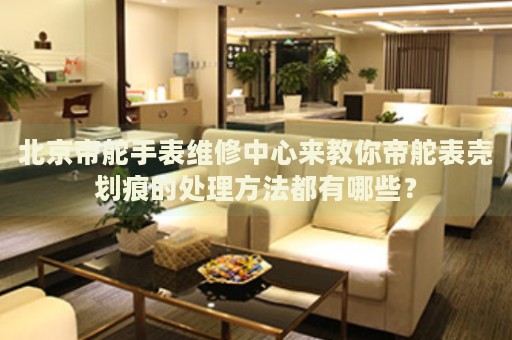 北京帝舵手表維修中心來教你帝舵表殼劃痕的處理方法都有哪些？