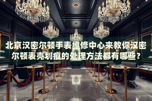 北京漢密爾頓手表維修中心來教你漢密爾頓表殼劃痕的處理方法都有哪些？