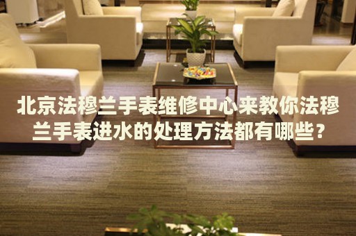 北京法穆蘭手表維修中心來教你法穆蘭手表進水的處理方法都有哪些？
