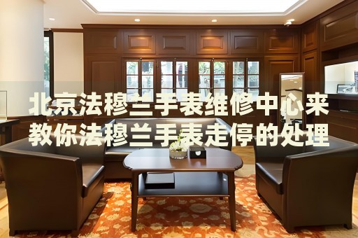 北京法穆蘭手表維修中心來教你法穆蘭手表走停的處理方法都有哪些？