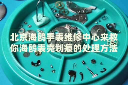 北京海鷗手表維修中心來教你海鷗表殼劃痕的處理方法都有哪些？