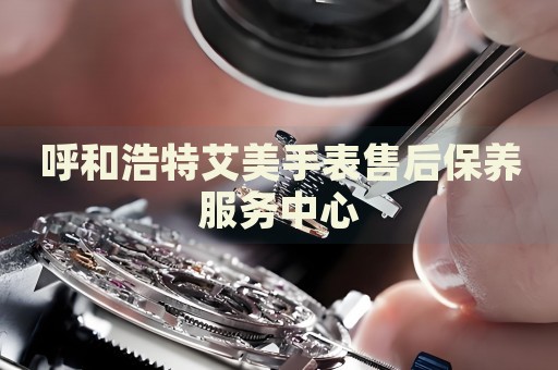 呼和浩特艾美手表售后保養(yǎng)服務(wù)中心