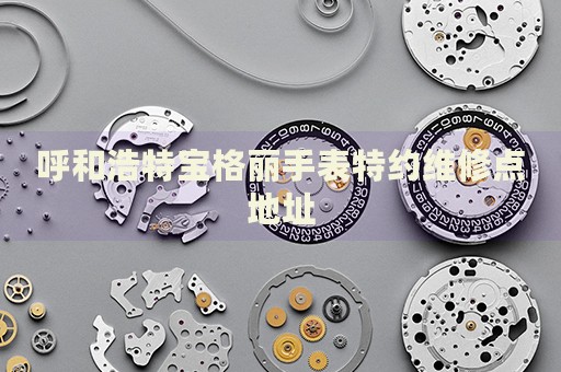 呼和浩特寶格麗手表特約維修點(diǎn)地址