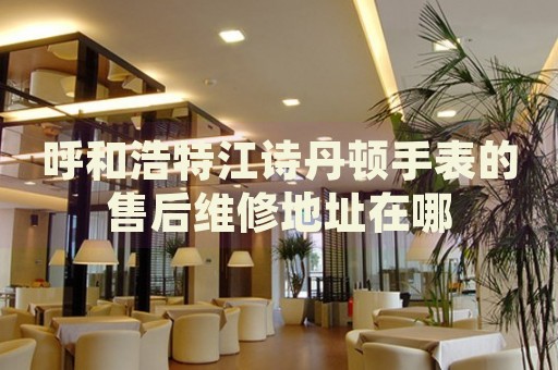呼和浩特江詩(shī)丹頓手表的售后維修地址在哪