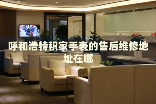 呼和浩特積家手表的售后維修地址在哪