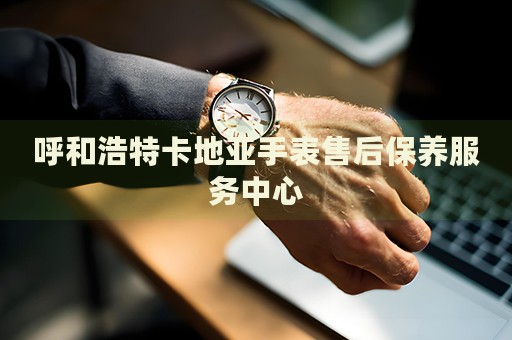 呼和浩特卡地亞手表售后保養(yǎng)服務中心