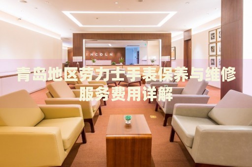 青島地區(qū)勞力士手表保養(yǎng)與維修服務(wù)費用詳解