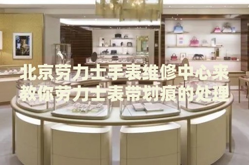 北京勞力士手表維修中心來(lái)教你勞力士表帶劃痕的處理方法都有哪些？