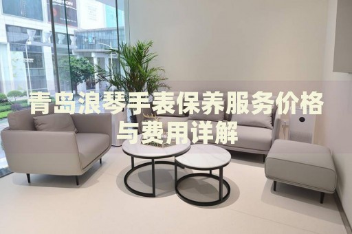 青島浪琴手表保養(yǎng)服務(wù)價格與費用詳解