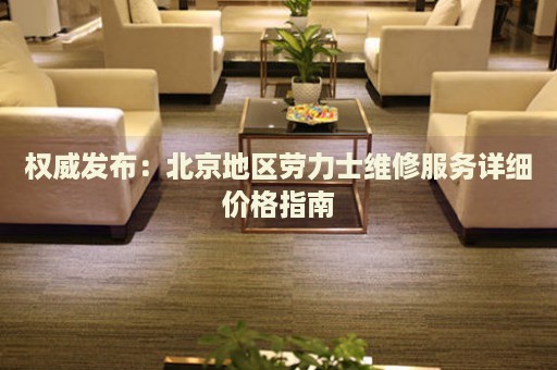 權(quán)威發(fā)布：北京地區(qū)勞力士維修服務(wù)詳細價格指南
