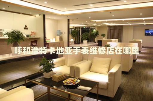 呼和浩特卡地亞手表維修店在哪里