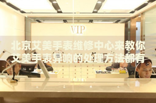 北京艾美手表維修中心來(lái)教你艾美手表異響的處理方法都有哪些？