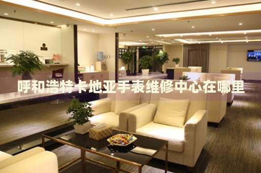 呼和浩特卡地亞手表維修中心在哪里