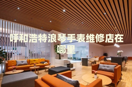 呼和浩特浪琴手表維修店在哪里