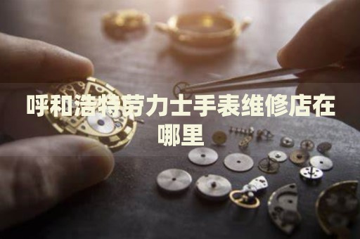 呼和浩特勞力士手表維修店在哪里